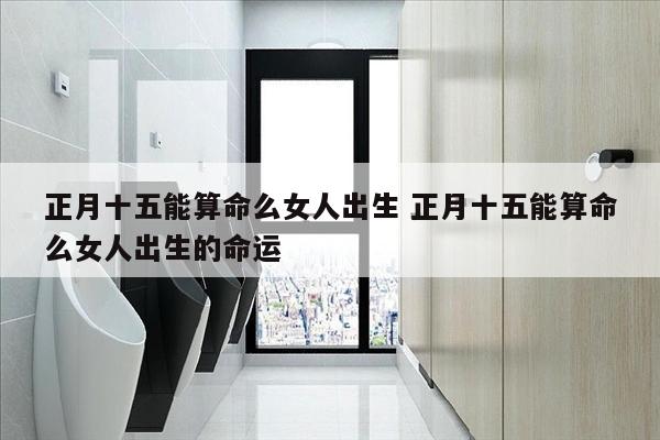 正月十五能算命么女人出生 正月十五能算命么女人出生的命运