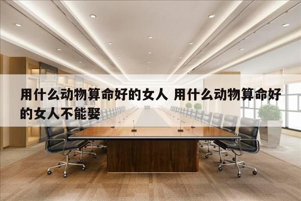 用什么动物算命好的女人 用什么动物算命好的女人不能娶