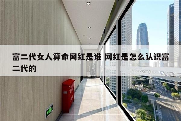 富二代女人算命网红是谁 网红是怎么认识富二代的