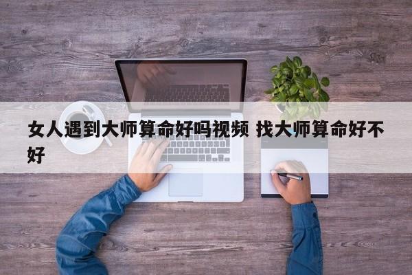 女人遇到大师算命好吗视频 找大师算命好不好