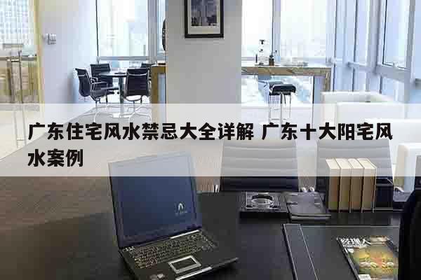 广东住宅风水禁忌大全详解 广东十大阳宅风水案例