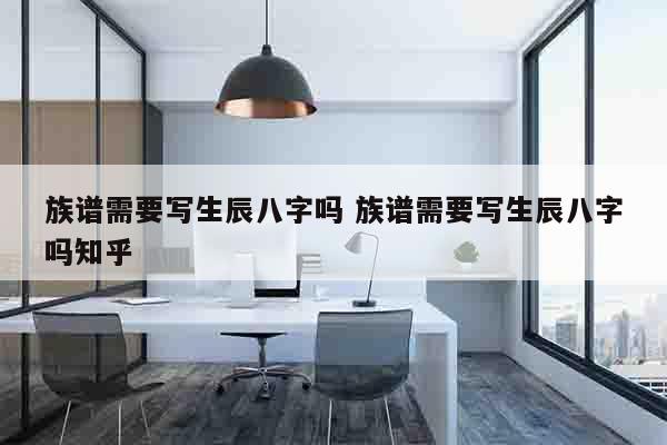 族谱需要写生辰八字吗 族谱需要写生辰八字吗知乎