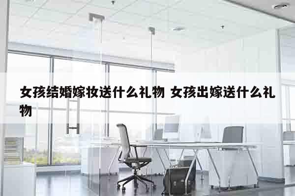 女孩结婚嫁妆送什么礼物 女孩出嫁送什么礼物