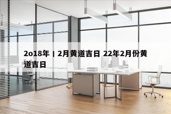 2o18年丨2月黄道吉日 22年2月份黄道吉日