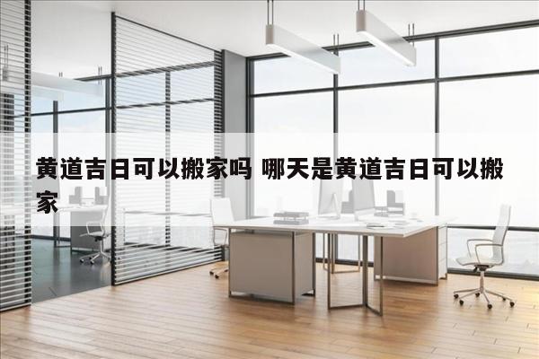 黄道吉日可以搬家吗 哪天是黄道吉日可以搬家