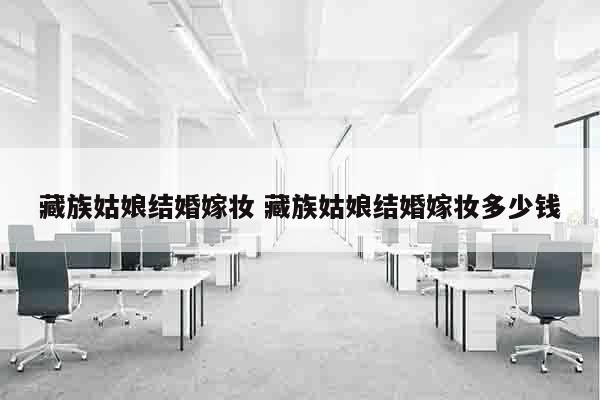 藏族姑娘结婚嫁妆 藏族姑娘结婚嫁妆多少钱