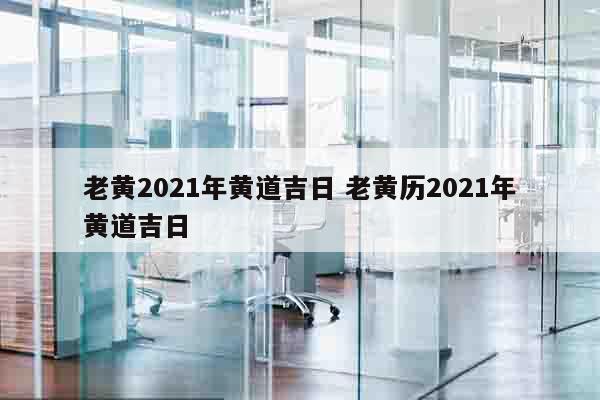 老黄2021年黄道吉日 老黄历2021年黄道吉日