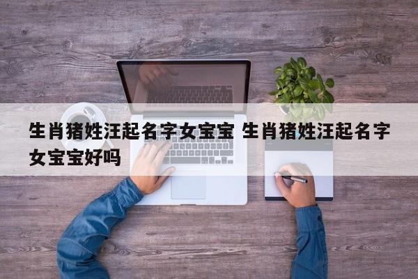 生肖猪姓汪起名字女宝宝 生肖猪姓汪起名字女宝宝好吗