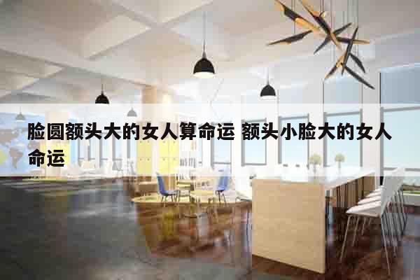 脸圆额头大的女人算命运 额头小脸大的女人命运