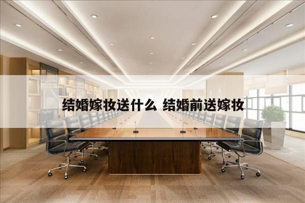 结婚嫁妆送什么 结婚前送嫁妆