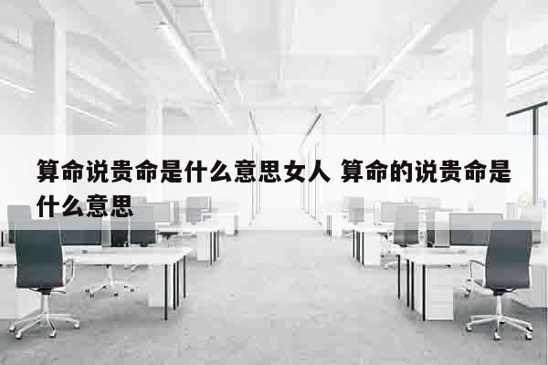 算命说贵命是什么意思女人 算命的说贵命是什么意思