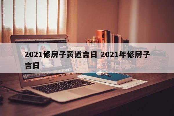 2021修房子黄道吉日 2021年修房子吉日