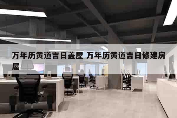 万年历黄道吉日盖屋 万年历黄道吉日修建房屋