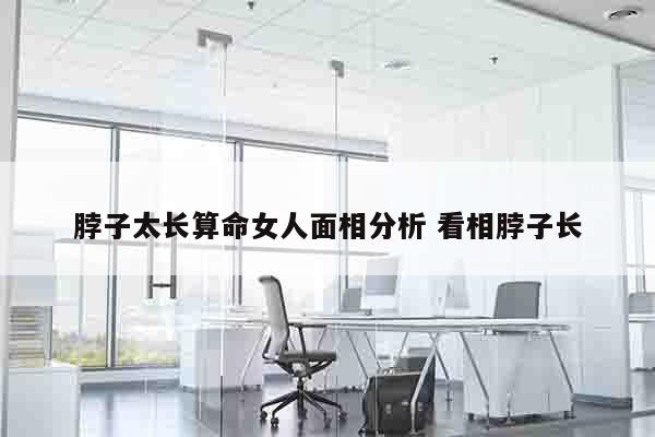 脖子太长算命女人面相分析 看相脖子长