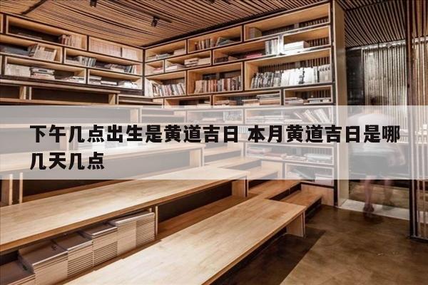 下午几点出生是黄道吉日 本月黄道吉日是哪几天几点