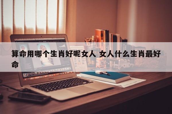 算命用哪个生肖好呢女人 女人什么生肖最好命