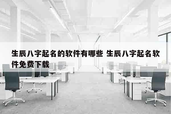 生辰八字起名的软件有哪些 生辰八字起名软件免费下载