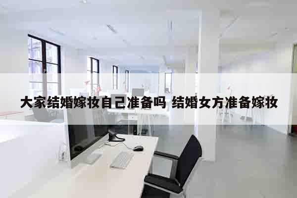 大家结婚嫁妆自己准备吗 结婚女方准备嫁妆