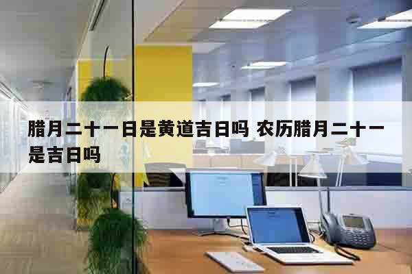 腊月二十一日是黄道吉日吗 农历腊月二十一是吉日吗