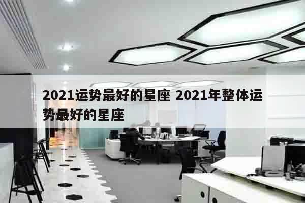 2021运势最好的星座 2021年整体运势最好的星座