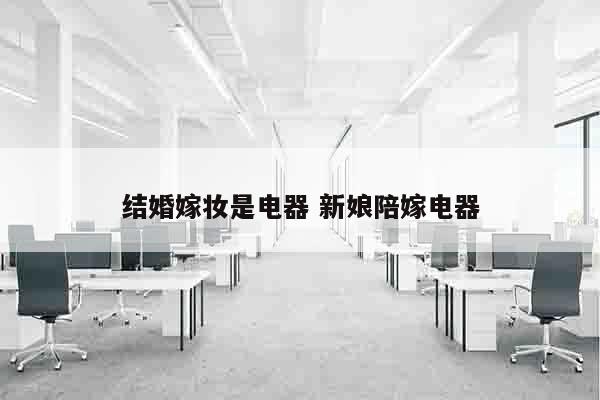 结婚嫁妆是电器 新娘陪嫁电器