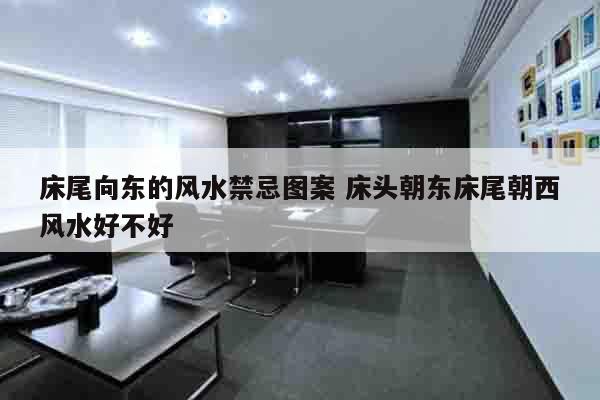 床尾向东的风水禁忌图案 床头朝东床尾朝西风水好不好