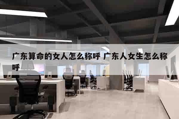 广东算命的女人怎么称呼 广东人女生怎么称呼