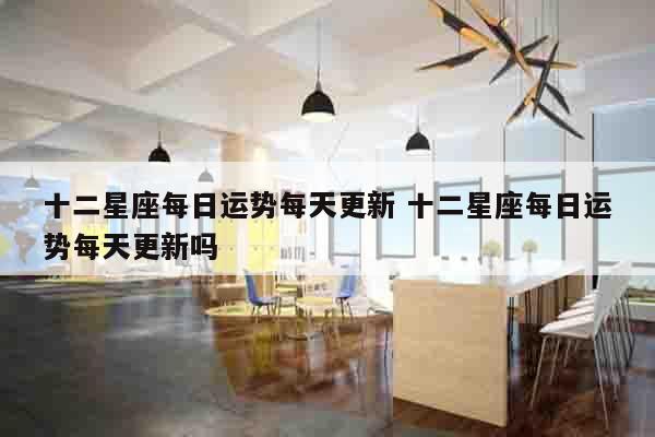 十二星座每日运势每天更新 十二星座每日运势每天更新吗