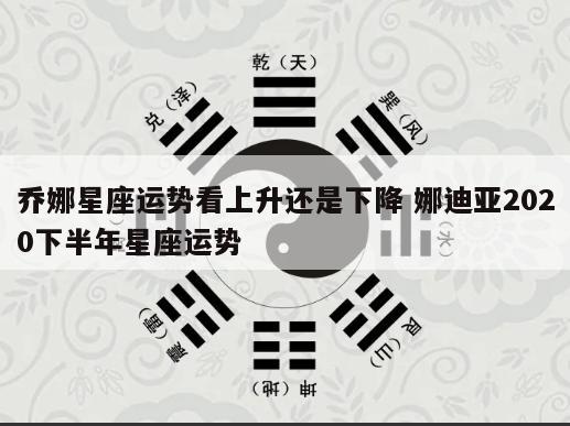 乔娜星座运势看上升还是下降 娜迪亚2020下半年星座运势