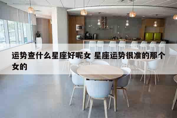 运势查什么星座好呢女 星座运势很准的那个女的