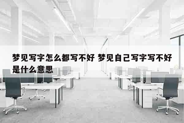 梦见写字怎么都写不好 梦见自己写字写不好是什么意思