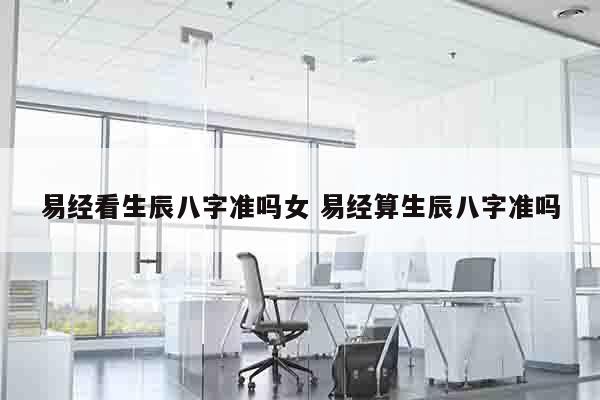 易经看生辰八字准吗女 易经算生辰八字准吗