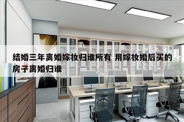 结婚三年离婚嫁妆归谁所有 用嫁妆婚后买的房子离婚归谁