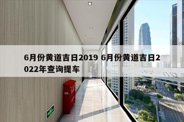 6月份黄道吉日2019 6月份黄道吉日2022年查询提车