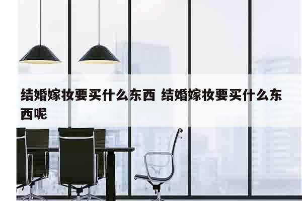 结婚嫁妆要买什么东西 结婚嫁妆要买什么东西呢