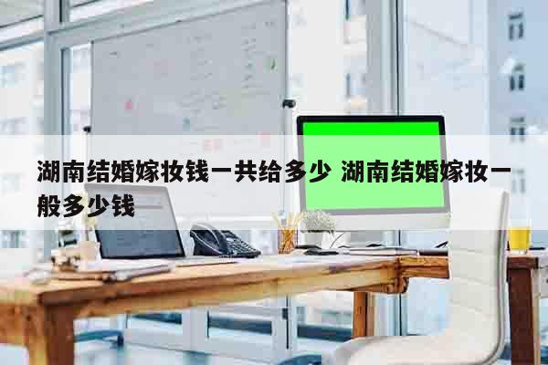 湖南结婚嫁妆钱一共给多少 湖南结婚嫁妆一般多少钱