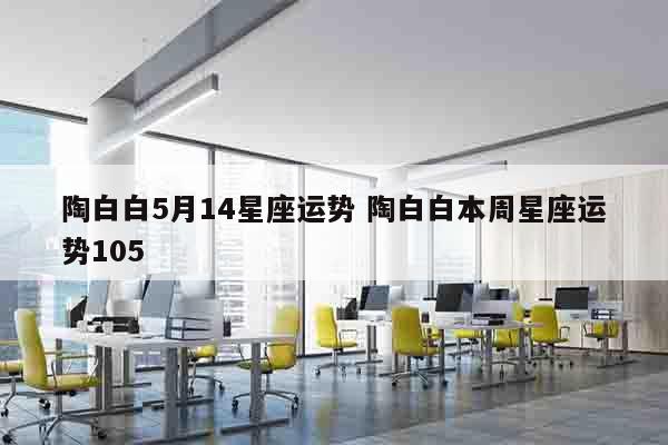 陶白白5月14星座运势 陶白白本周星座运势105