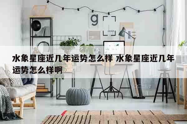 水象星座近几年运势怎么样 水象星座近几年运势怎么样啊
