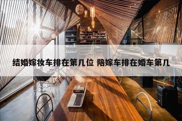 结婚嫁妆车排在第几位 陪嫁车排在婚车第几