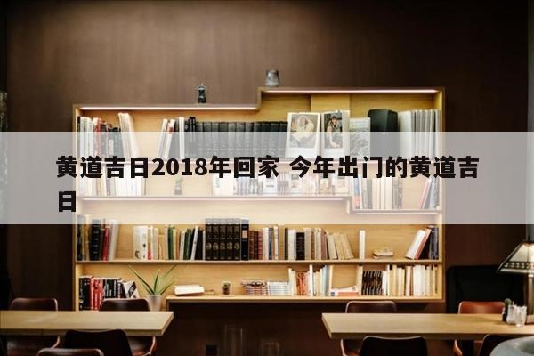 黄道吉日2018年回家 今年出门的黄道吉日