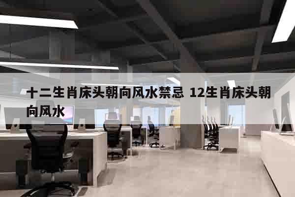 十二生肖床头朝向风水禁忌 12生肖床头朝向风水