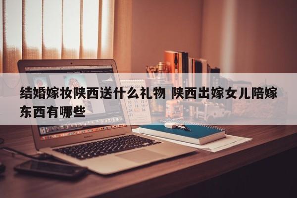 结婚嫁妆陕西送什么礼物 陕西出嫁女儿陪嫁东西有哪些