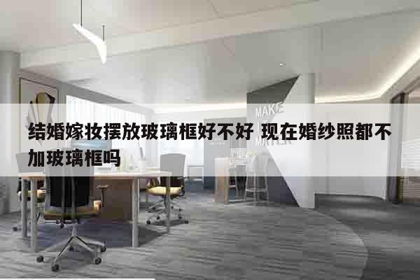 结婚嫁妆摆放玻璃框好不好 现在婚纱照都不加玻璃框吗