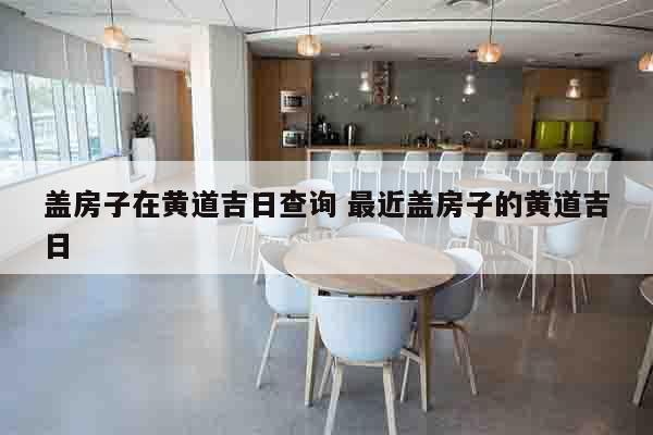 盖房子在黄道吉日查询 最近盖房子的黄道吉日