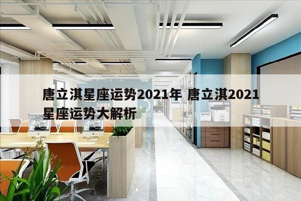 唐立淇星座运势2021年 唐立淇2021星座运势大解析