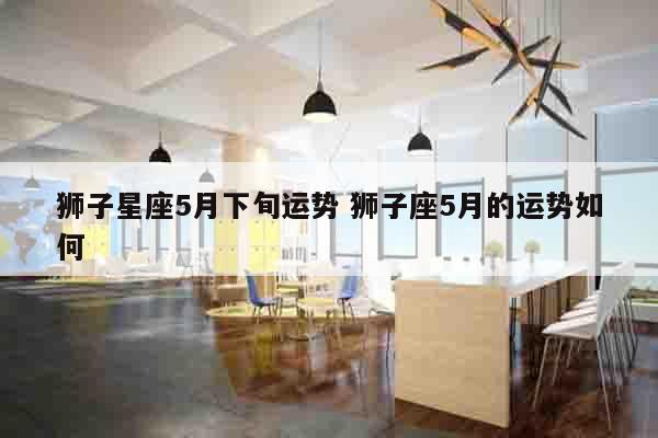 狮子星座5月下旬运势 狮子座5月的运势如何