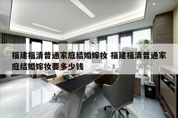 福建福清普通家庭结婚嫁妆 福建福清普通家庭结婚嫁妆要多少钱