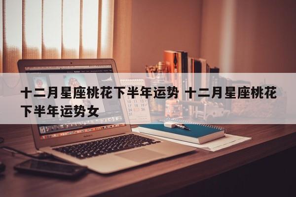 十二月星座桃花下半年运势 十二月星座桃花下半年运势女