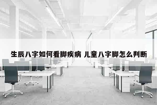 生辰八字如何看脚疾病 儿童八字脚怎么判断