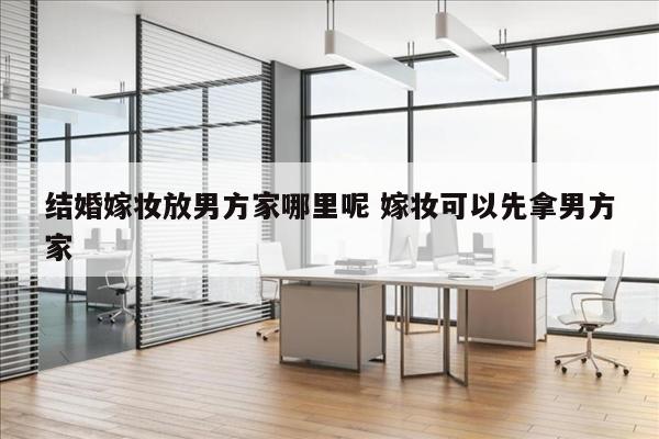 结婚嫁妆放男方家哪里呢 嫁妆可以先拿男方家